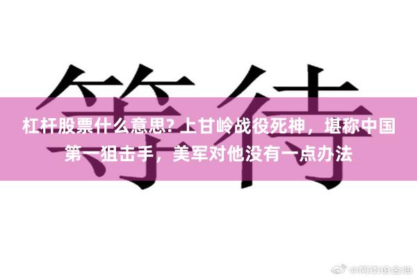 杠杆股票什么意思? 上甘岭战役死神，堪称中国第一狙击手，美军对他没有一点办法