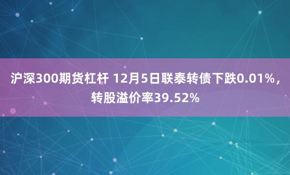 沪深300期货杠杆 12月5日联泰转债下跌0.01%，转股溢价率39.52%