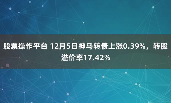 股票操作平台 12月5日神马转债上涨0.39%，转股溢价率17.42%