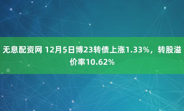 无息配资网 12月5日博23转债上涨1.33%，转股溢价率10.62%