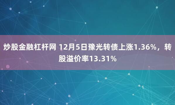 炒股金融杠杆网 12月5日豫光转债上涨1.36%，转股溢价率13.31%