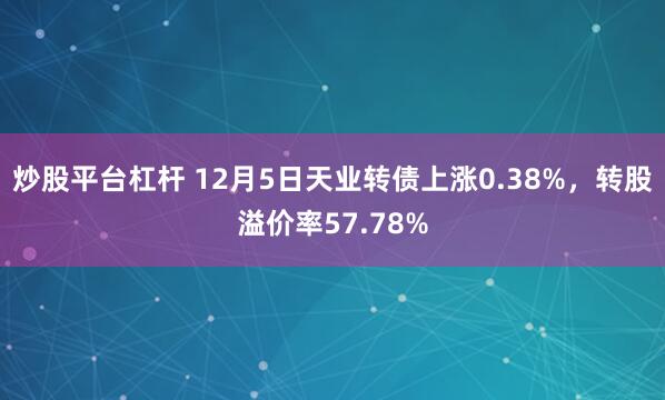 炒股平台杠杆 12月5日天业转债上涨0.38%，转股溢价率57.78%