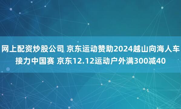 网上配资炒股公司 京东运动赞助2024越山向海人车接力中国赛 京东12.12运动户外满300减40