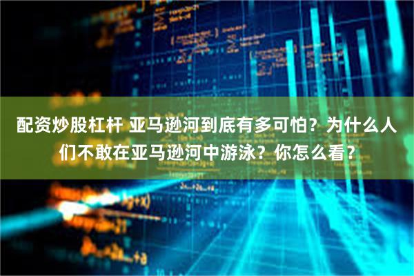 配资炒股杠杆 亚马逊河到底有多可怕？为什么人们不敢在亚马逊河中游泳？你怎么看？