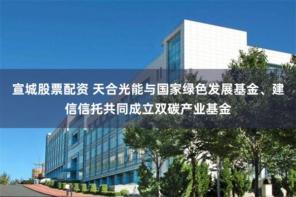 宣城股票配资 天合光能与国家绿色发展基金、建信信托共同成立双碳产业基金