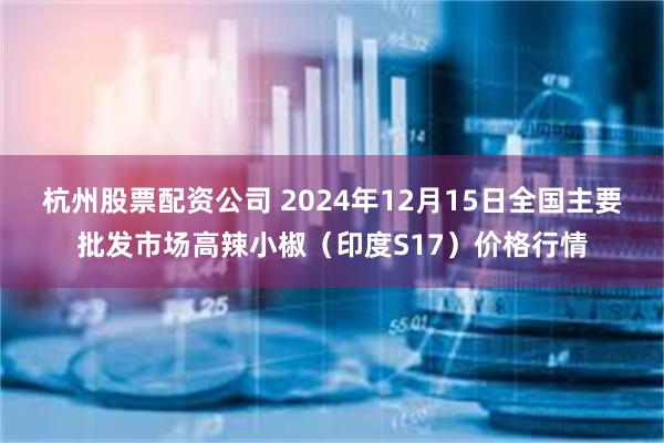 杭州股票配资公司 2024年12月15日全国主要批发市场高辣小椒（印度S17）价格行情