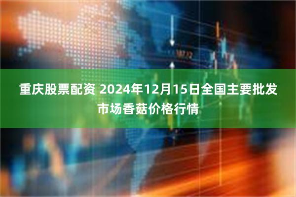 重庆股票配资 2024年12月15日全国主要批发市场香菇价格行情