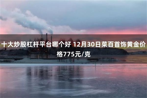 十大炒股杠杆平台哪个好 12月30日菜百首饰黄金价格775元/克