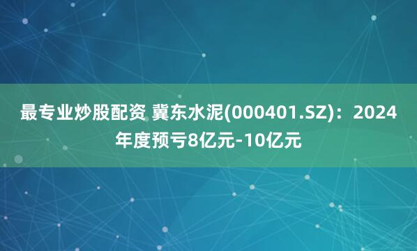 最专业炒股配资 冀东水泥(000401.SZ)：2024年度预亏8亿元-10亿元