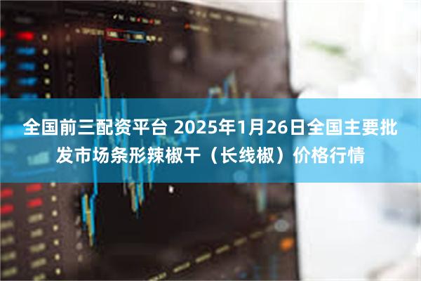 全国前三配资平台 2025年1月26日全国主要批发市场条形辣椒干（长线椒）价格行情