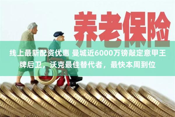 线上最新配资优惠 曼城近6000万镑敲定意甲王牌后卫，沃克最佳替代者，最快本周到位