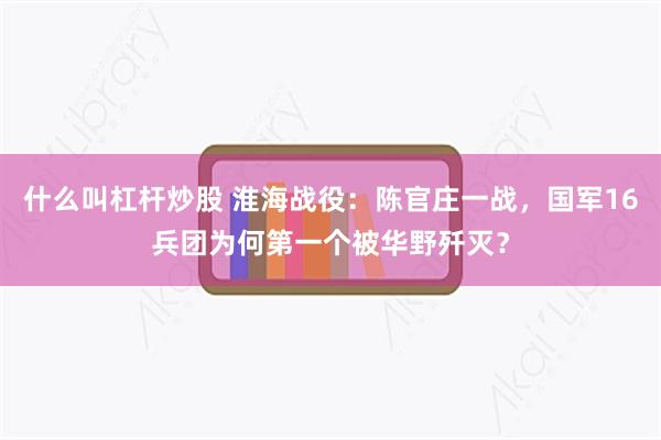 什么叫杠杆炒股 淮海战役：陈官庄一战，国军16兵团为何第一个被华野歼灭？