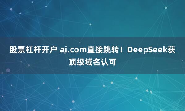 股票杠杆开户 ai.com直接跳转！DeepSeek获顶级域名认可