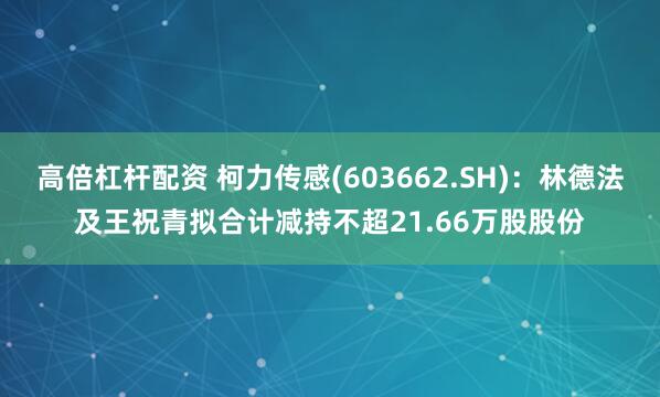 高倍杠杆配资 柯力传感(603662.SH)：林德法及王祝青拟合计减持不超21.66万股股份