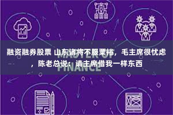 融资融券股票 山东诸将不服粟裕，毛主席很忧虑，陈老总说：请主席借我一样东西