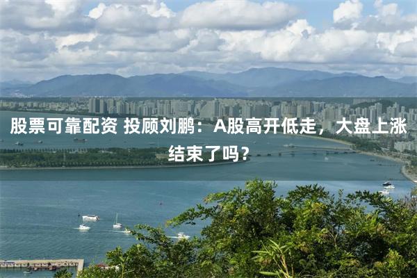 股票可靠配资 投顾刘鹏：A股高开低走，大盘上涨结束了吗？