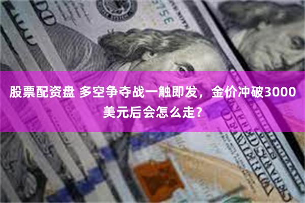 股票配资盘 多空争夺战一触即发，金价冲破3000美元后会怎么走？